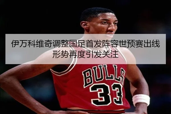 伊万科维奇调整国足首发阵容世预赛出线形势再度引发关注